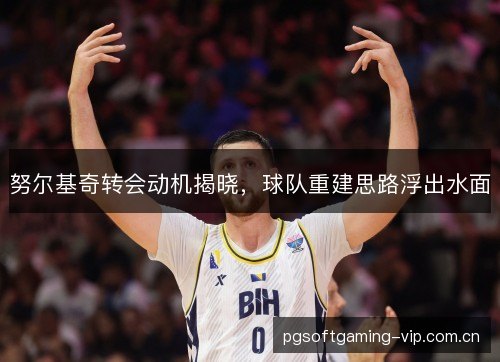 努尔基奇转会动机揭晓,球队重建思路浮出水面 努尔基奇转会动机揭晓,球队重建思路浮出水面
