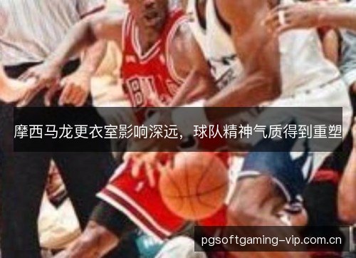 摩西马龙更衣室影响深远，球队精神气质得到重塑
